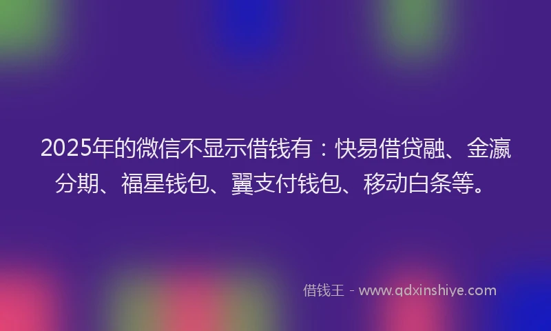 2025年的微信不显示借钱有：快易借贷融、金瀛分期、福星钱包、翼支付钱包、移动白条等。