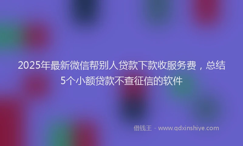 2025年最新微信帮别人贷款下款收服务费，总结5个小额贷款不查征信的软件