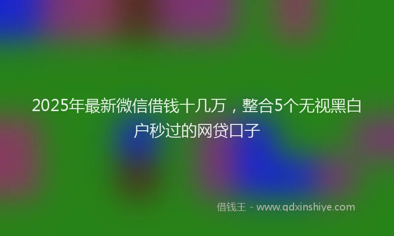 2025年最新微信借钱十几万，整合5个无视黑白户秒过的网贷口子