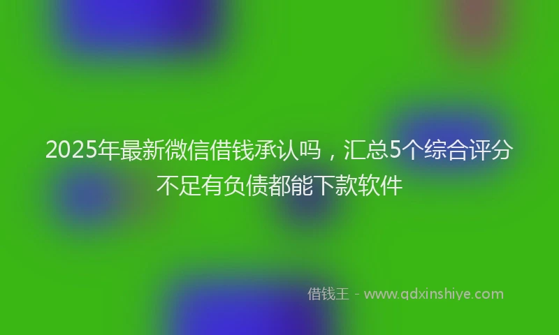 2025年最新微信借钱承认吗，汇总5个综合评分不足有负债都能下款软件