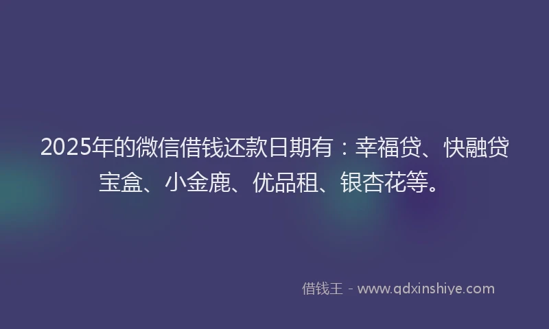 2025年的微信借钱还款日期有：幸福贷、快融贷宝盒、小金鹿、优品租、银杏花等。