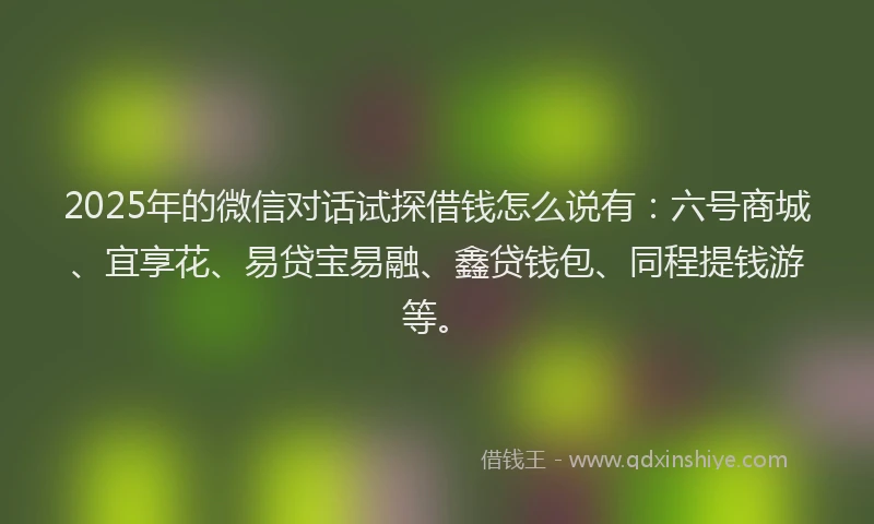 2025年的微信对话试探借钱怎么说有：六号商城、宜享花、易贷宝易融、鑫贷钱包、同程提钱游等。