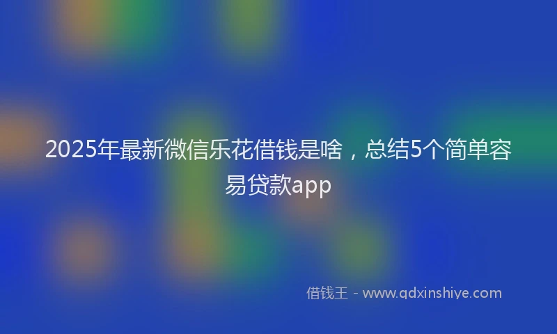 2025年最新微信乐花借钱是啥，总结5个简单容易贷款app