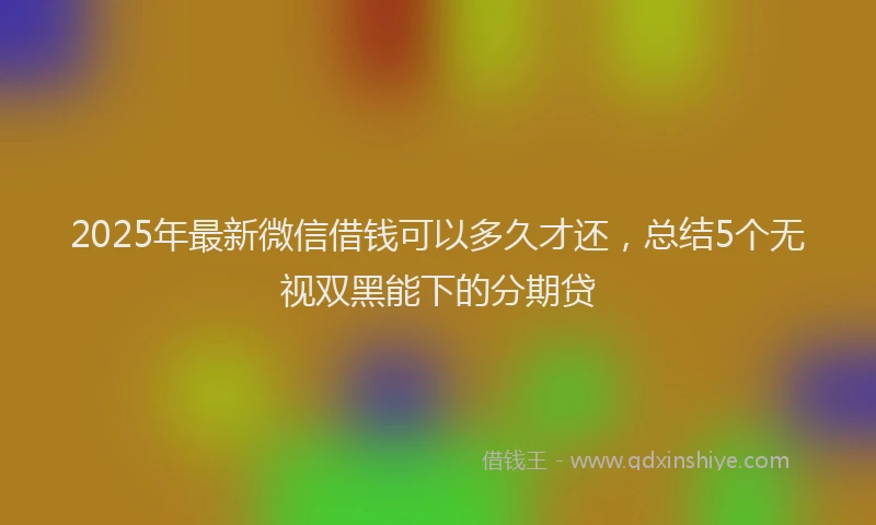 2025年最新微信借钱可以多久才还，总结5个无视双黑能下的分期贷