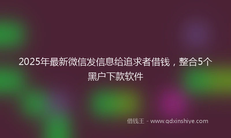 2025年最新微信发信息给追求者借钱，整合5个黑户下款软件
