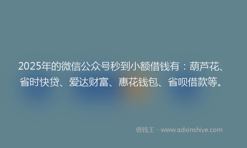2025年的微信公众号秒到小额借钱有：葫芦花、省时快贷、爱达财富、惠花钱包、省呗借款等。