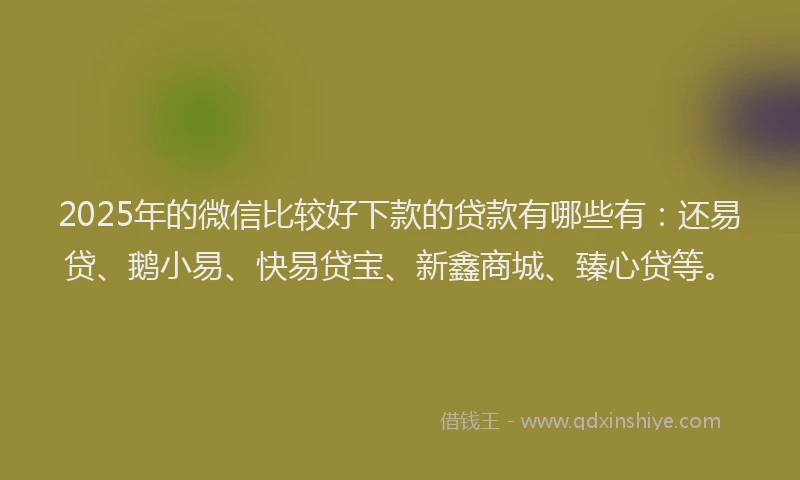 2025年的微信比较好下款的贷款有哪些有：还易贷、鹅小易、快易贷宝、新鑫商城、臻心贷等。