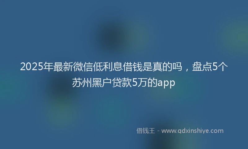 2025年最新微信低利息借钱是真的吗，盘点5个苏州黑户贷款5万的app