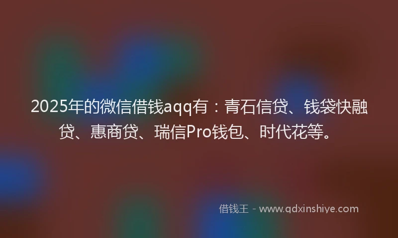 2025年的微信借钱aqq有：青石信贷、钱袋快融贷、惠商贷、瑞信Pro钱包、时代花等。