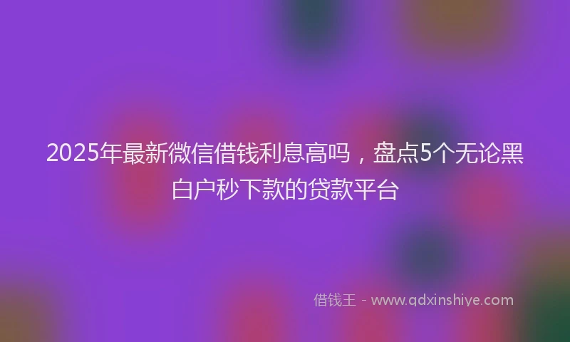 2025年最新微信借钱利息高吗，盘点5个无论黑白户秒下款的贷款平台