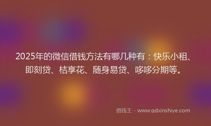 2025年的微信借钱方法有哪几种有：快乐小租、即刻贷、桔享花、随身易贷、哆哆分期等。