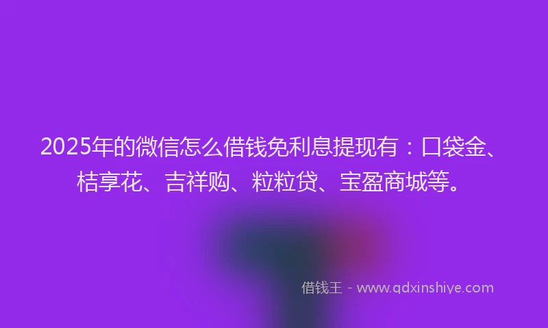 2025年的微信怎么借钱免利息提现有：口袋金、桔享花、吉祥购、粒粒贷、宝盈商城等。