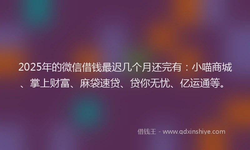 2025年的微信借钱最迟几个月还完有：小喵商城、掌上财富、麻袋速贷、贷你无忧、亿运通等。