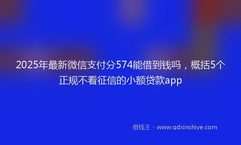 2025年最新微信支付分574能借到钱吗，概括5个正规不看征信的小额贷款app
