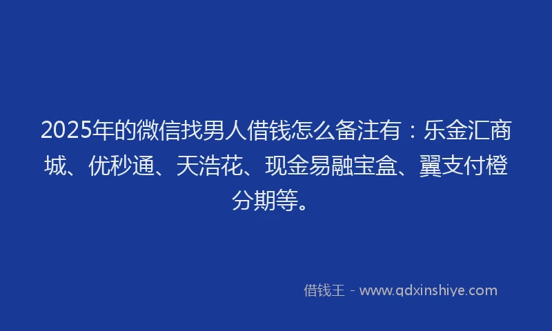 2025年的微信找男人借钱怎么备注有：乐金汇商城、优秒通、天浩花、现金易融宝盒、翼支付橙分期等。