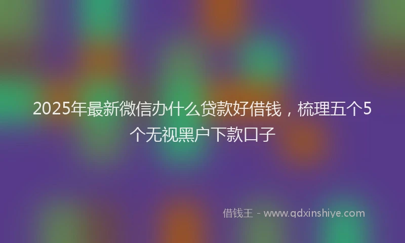 2025年最新微信办什么贷款好借钱，梳理五个5个无视黑户下款口子