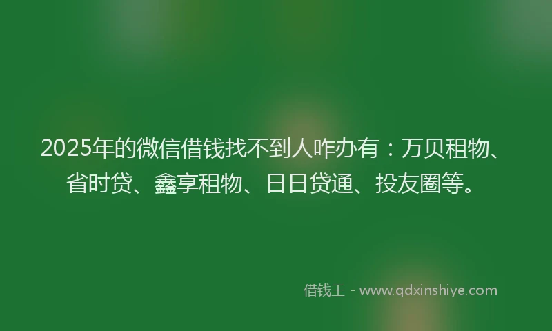 2025年的微信借钱找不到人咋办有：万贝租物、省时贷、鑫享租物、日日贷通、投友圈等。