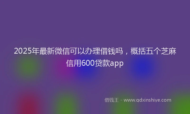 2025年最新微信可以办理借钱吗，概括五个芝麻信用600贷款app