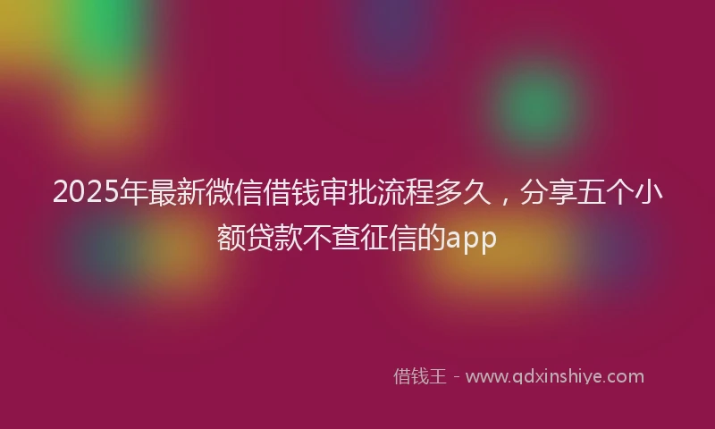 2025年最新微信借钱审批流程多久，分享五个小额贷款不查征信的app