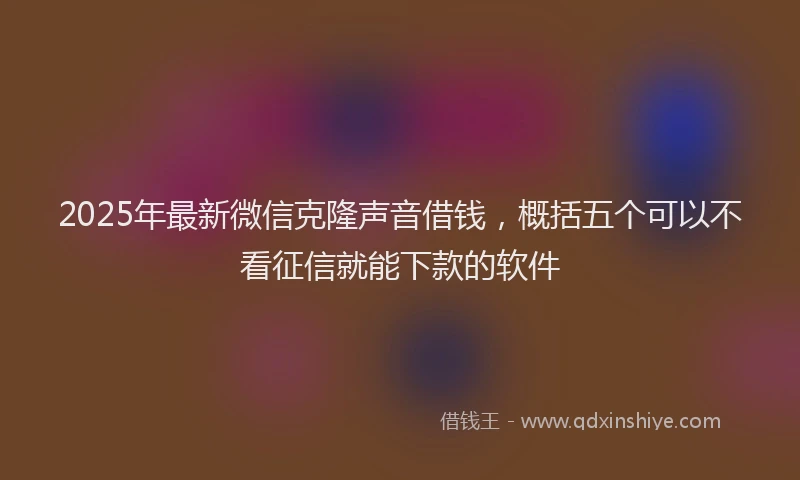 2025年最新微信克隆声音借钱，概括五个可以不看征信就能下款的软件