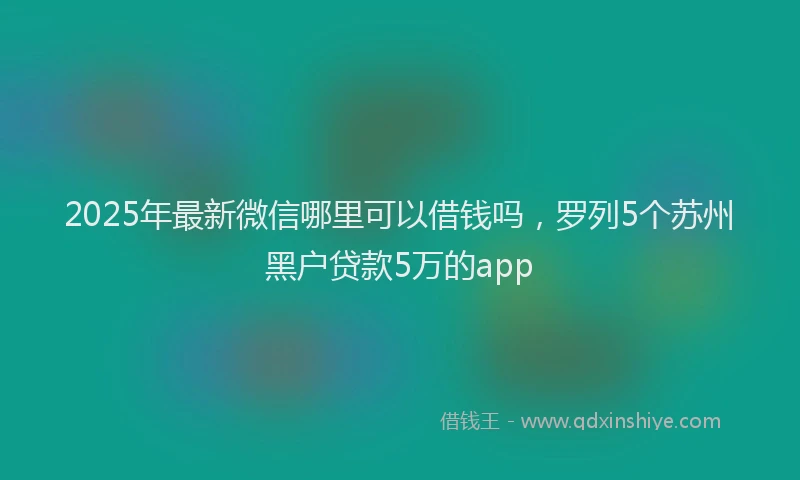 2025年最新微信哪里可以借钱吗，罗列5个苏州黑户贷款5万的app