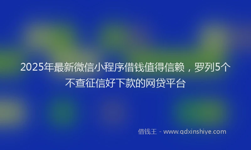 2025年最新微信小程序借钱值得信赖，罗列5个不查征信好下款的网贷平台