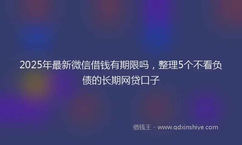 2025年最新微信借钱有期限吗，整理5个不看负债的长期网贷口子