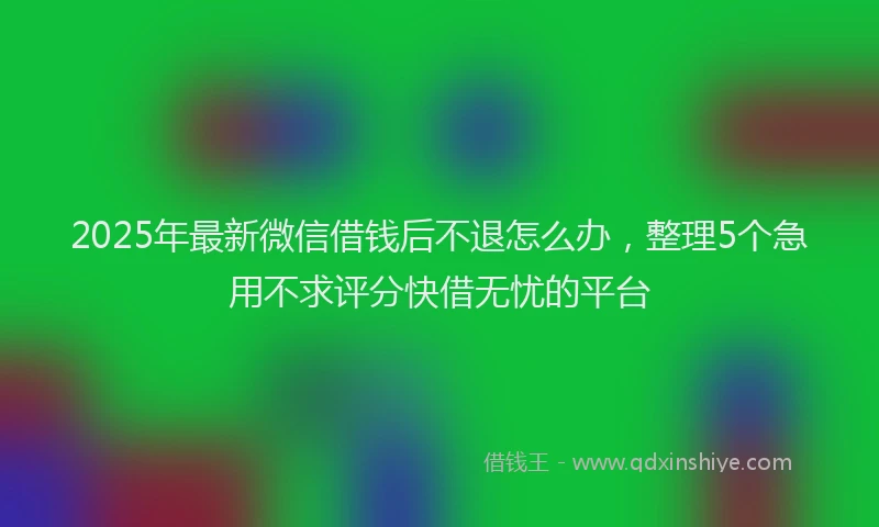 2025年最新微信借钱后不退怎么办，整理5个急用不求评分快借无忧的平台