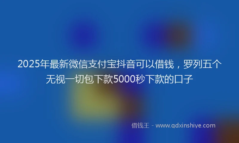 2025年最新微信支付宝抖音可以借钱，罗列五个无视一切包下款5000秒下款的口子