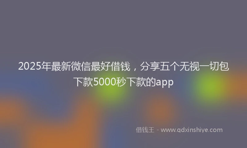 2025年最新微信最好借钱，分享五个无视一切包下款5000秒下款的app