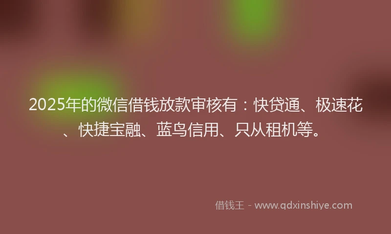 2025年的微信借钱放款审核有：快贷通、极速花、快捷宝融、蓝鸟信用、只从租机等。