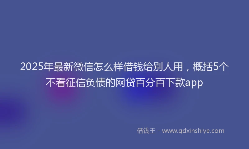 2025年最新微信怎么样借钱给别人用，概括5个不看征信负债的网贷百分百下款app