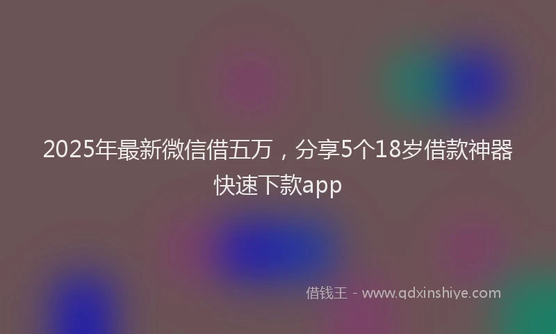 2025年最新微信借五万，分享5个18岁借款神器快速下款app