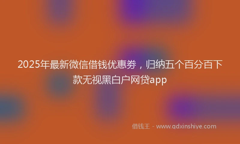 2025年最新微信借钱优惠劵，归纳五个百分百下款无视黑白户网贷app