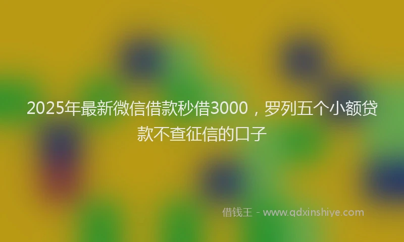 2025年最新微信借款秒借3000，罗列五个小额贷款不查征信的口子