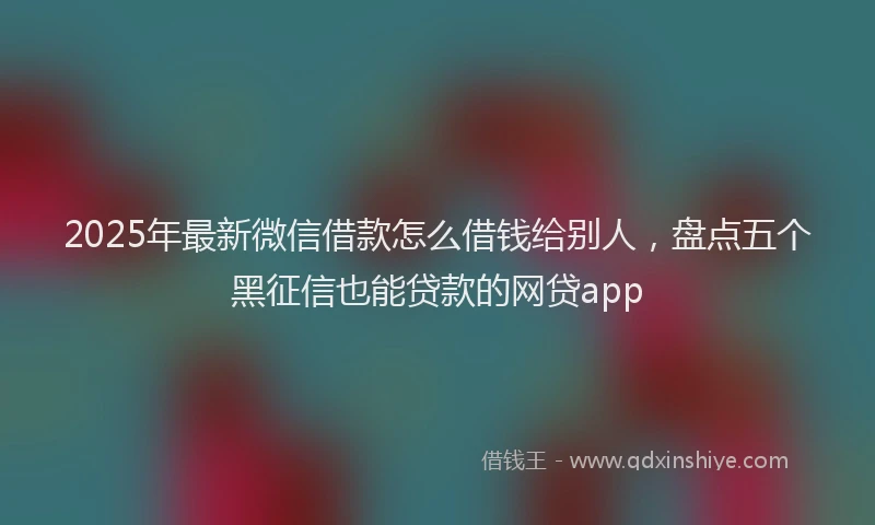 2025年最新微信借款怎么借钱给别人，盘点五个黑征信也能贷款的网贷app