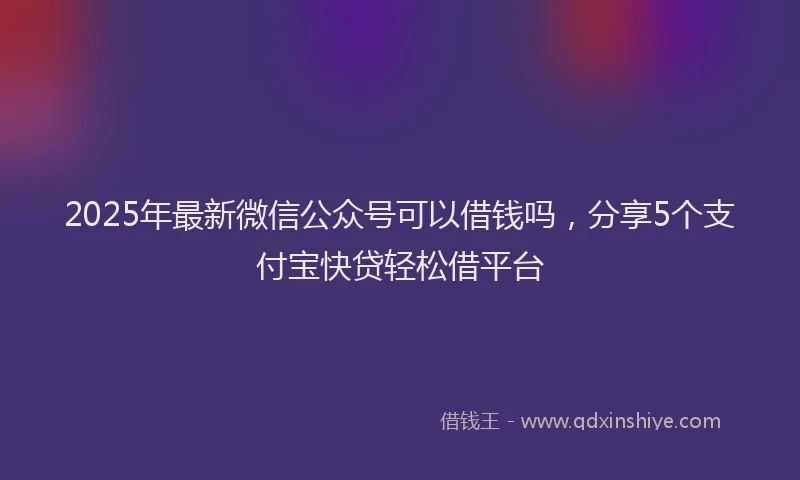 2025年最新微信公众号可以借钱吗，分享5个支付宝快贷轻松借平台