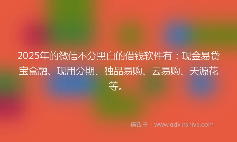 2025年的微信不分黑白的借钱软件有：现金易贷宝盒融、现用分期、独品易购、云易购、天源花等。