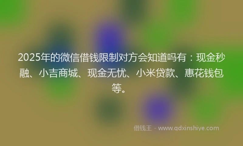 2025年的微信借钱限制对方会知道吗有：现金秒融、小吉商城、现金无忧、小米贷款、惠花钱包等。
