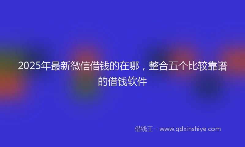 2025年最新微信借钱的在哪，整合五个比较靠谱的借钱软件