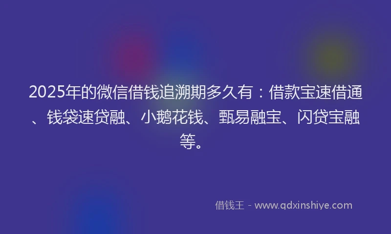 2025年的微信借钱追溯期多久有：借款宝速借通、钱袋速贷融、小鹅花钱、甄易融宝、闪贷宝融等。