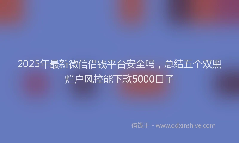 2025年最新微信借钱平台安全吗，总结五个双黑烂户风控能下款5000口子