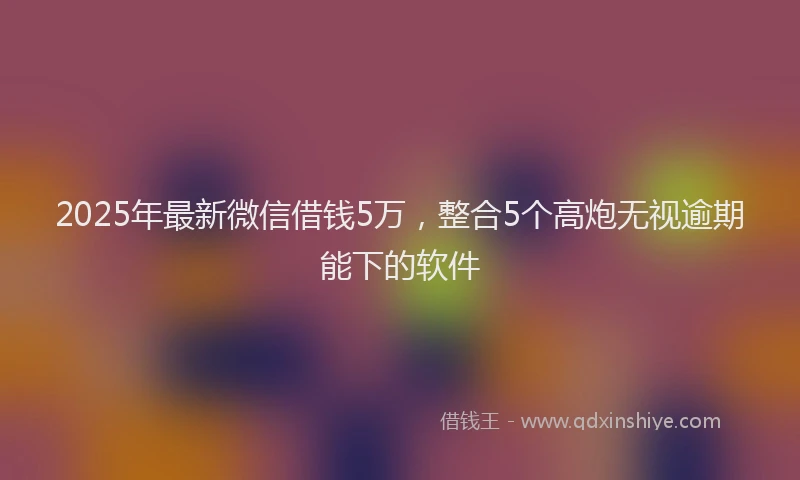 2025年最新微信借钱5万，整合5个高炮无视逾期能下的软件