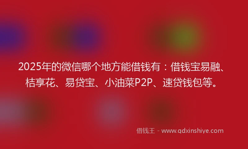 2025年的微信哪个地方能借钱有：借钱宝易融、桔享花、易贷宝、小油菜P2P、速贷钱包等。