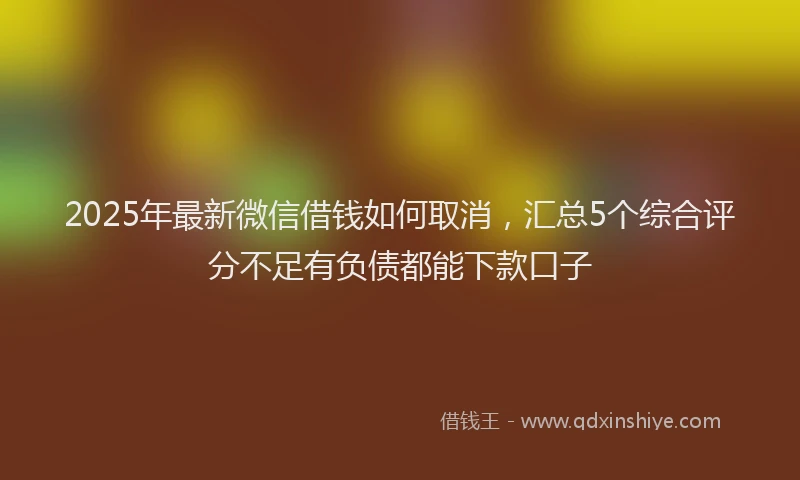 2025年最新微信借钱如何取消，汇总5个综合评分不足有负债都能下款口子