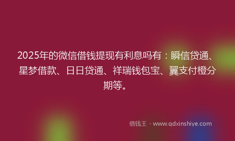 2025年的微信借钱提现有利息吗有：瞬信贷通、星梦借款、日日贷通、祥瑞钱包宝、翼支付橙分期等。