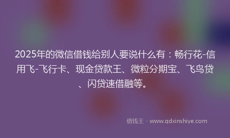 2025年的微信借钱给别人要说什么有：畅行花-信用飞-飞行卡、现金贷款王、微粒分期宝、飞鸟贷、闪贷速借融等。