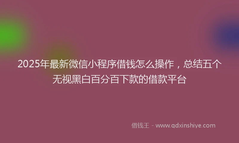 2025年最新微信小程序借钱怎么操作，总结五个无视黑白百分百下款的借款平台