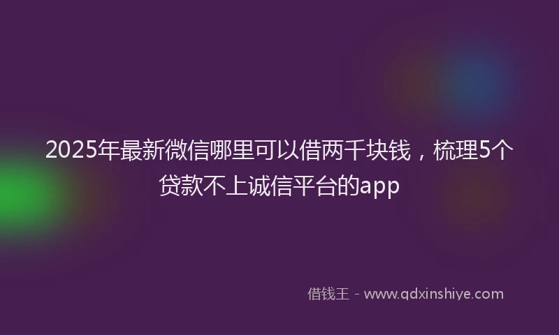 2025年最新微信哪里可以借两千块钱，梳理5个贷款不上诚信平台的app