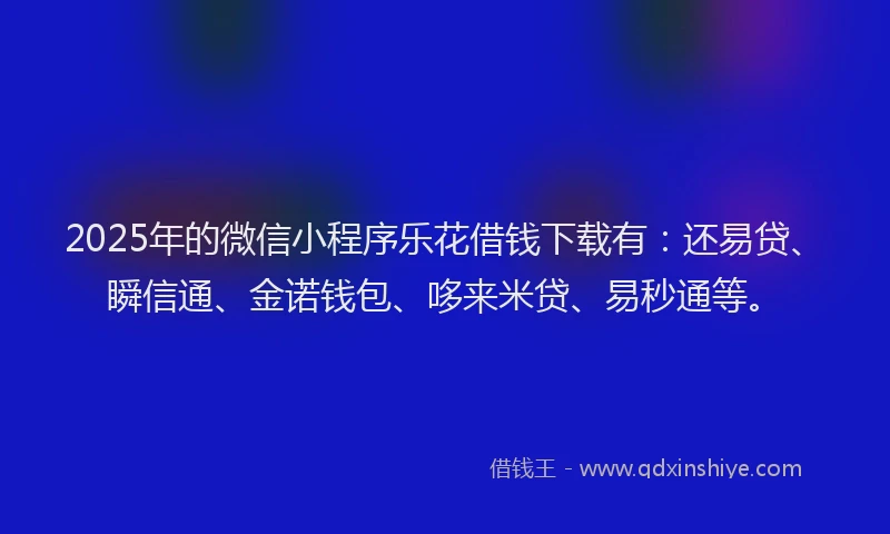 2025年的微信小程序乐花借钱下载有：还易贷、瞬信通、金诺钱包、哆来米贷、易秒通等。